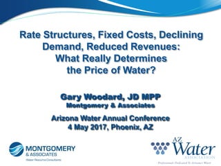 Rate Structures, Fixed Costs, Declining
Demand, Reduced Revenues:
What Really Determines
the Price of Water?
Arizona Water Annual Conference
4 May 2017, Phoenix, AZ
Gary Woodard, JD MPP
Montgomery & Associates
 