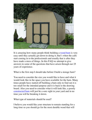 It is amazing how many people think building a wood barn is very
easy until they actually get down to doing it, that’s when the calls
start coming in to the professionals and usually that is after they
have made a mess of things. In this FAQ we attempt to give
answers to some of the questions that have arisen through our 25
years of experience.
What is the first step I should take before I build a storage barn?
You need to consider the size you would like to have and what it
would look like in the space you have available for the barn. Many
times people have started off building a barn only to find out it is
too small for the intended purpose and it is back to the drawing
board. Also you need to consider what it will look like, a poorly
constructed barn will just be a sore sight in your yard and in no
time you will be breaking it down.
What type of materials should be used?
I believe you would like your structure to remain standing for a
long time so you should go for the most durable wood that will

 