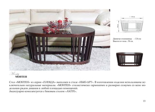 124 см.
50см.
Диаметр столешницы - 124 см.
Высота от пола - 50 см.
Стол «МОНТЕН» из серии «ПЛЕЯДА» выполнен в стиле «НЬЮ-АРТ». В изготовлении изделия использованы ис-
ключительно натуральные материалы. «МОНТЕН» стилистически гармоничен и размерно созвучен со всем мо-
дельным рядом диванов и любой площадью помещений.
Аксессуарно комплектуется с боковым столом «ЛАТТЕ».
13
Monty
МОНТЕН
 