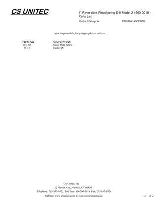 CS UNITEC                                         1" Reversible Woodboring Drill Model 2 1903 0010 -
                                                  Parts List
                                                  Product Group: A               Effective: 2/23/2007



                            Not responsible for typographical errors.

  ITEM NO.                DESCRIPTION
  T15-278                 Breast Plate Screw
   W1-6                   Washer (8)




                                    CS Unitec, Inc.
                             22 Harbor Ave, Norwalk, CT 06850
             Telephone: 203-853-9522 Toll Free: 800-700-5919 Fax: 203-853-9921
                    WebSite: www.csunitec.com E-Mail: info@csunitec.com                             2   of 2
 