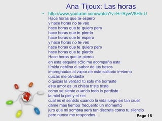 Free Powerpoint Templates
Page 16
Ana Tijoux: Las horas
• http://www.youtube.com/watch?v=HnRywV8Hh-U
Hace horas que te espero
y hace horas no te veo
hace horas que te quiero pero
hace horas que te pierdo
hace horas que te espero
y hace horas no te veo
hace horas que te quiero pero
hace horas que te pierdo
Hace horas que te pierdo
en esta esquina sólo me acompaña esta
tímida neblina el sabor de tus besos
impregnados al vapor de este solitario invierno
quizás me olvidaste
o quizás la verdad tú solo me borraste
este amor es un chiste triste triste
como se siente cuando todo lo perdiste
la miel la piel y el riel
cual es el sentido cuando la vida luego es tan cruel
dame más tiempo frecuento un momento
juro que mi sombra será tan discreta como tu silencio
pero nunca me respondes …
 