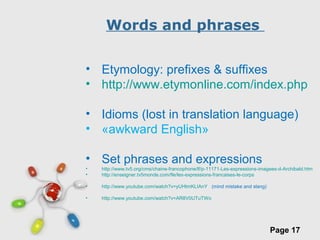 Free Powerpoint Templates
Page 17
Words and phrases
• Etymology: prefixes & suffixes
• http://www.etymonline.com/index.php
• Idioms (lost in translation language)
• «awkward English»
• Set phrases and expressions
• http://www.tv5.org/cms/chaine-francophone/lf/p-11171-Les-expressions-imagees-d-Archibald.htm
• http://enseigner.tv5monde.com/fle/les-expressions-francaises-le-corps
• http://www.youtube.com/watch?v=yUHtmKLIAnY (mind mistake and slang)
• http://www.youtube.com/watch?v=AR8V0UTuTWo
 
