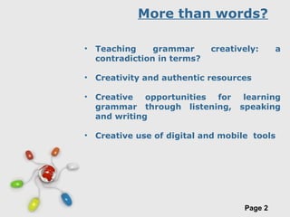Free Powerpoint Templates
Page 2
More than words?
• Teaching grammar creatively: a
contradiction in terms?
• Creativity and authentic resources
• Creative opportunities for learning
grammar through listening, speaking
and writing
• Creative use of digital and mobile tools
 