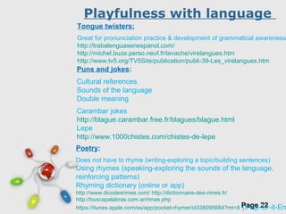 Free Powerpoint Templates
Page 22
Playfulness with language
Poetry:
Does not have to rhyme (writing-exploring a topic/building sentences)
Using rhymes (speaking-exploring the sounds of the language,
reinforcing patterns)
Rhyming dictionary (online or app)
http://www.dicodesrimes.com/ http://dictionnaire-des-rimes.fr/
http://buscapalabras.com.ar/rimas.php
https://itunes.apple.com/es/app/pocket-rhymer/id338095684?mt=8 (fr-sp-Gr-it-En
Puns and jokes:
Cultural references
Sounds of the language
Double meaning
Carambar jokes
http://blague.carambar.free.fr/blagues/blague.html
Lepe
http://www.1000chistes.com/chistes-de-lepe
Tongue twisters:
Great for pronunciation practice & development of grammatical awareness
http://trabalenguasenespanol.com/
http://michel.buze.perso.neuf.fr/lavache/virelangues.htm
http://www.tv5.org/TV5Site/publication/publi-39-Les_virelangues.htm
 