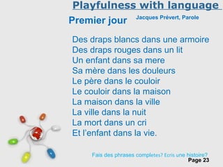 Free Powerpoint Templates
Page 23
Playfulness with language
Premier jour Jacques Prévert, Parole
Des draps blancs dans une armoire
Des draps rouges dans un lit
Un enfant dans sa mere
Sa mère dans les douleurs
Le père dans le couloir
Le couloir dans la maison
La maison dans la ville
La ville dans la nuit
La mort dans un cri
Et l’enfant dans la vie.
Fais des phrases completes? Ecris une histoire?
 