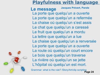 Free Powerpoint Templates
Page 24
Playfulness with language
Le message Jacques Prévert, Parole
La porte que quelqu’un a ouverte
La porte que quelqu’un a refermée
La chaise où quelqu’un s’est assis
Le chat que quelqu’un a caressé
Le fruit que quelqu’un a mordu
La lettre que quelqu’un a lue
La chaise que quelqu’un a renversée
La porte que quelqu’un a ouverte
La route où quelqu’un court encore
Le bois que quelqu’un traverse
La rivière où quelqu’un se jette
L’hôpital où quelqu’un est mort.
Grammar: what is the rule? /Story/Art/clip scripting
 