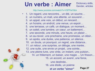 Free Powerpoint Templates
Page 27
Un verbe : Aimer
• 1. Un regard, une rencontre... un été, un sourire…
2. un numéro, un mail, une attente, un souvenir…
3. un appel, une voix, un début, un rencard…
4. un horaire, un endroit, une venue, un espoir…
5. une terrasse, un café, un dialogue, un moment…
6. un soleil, une lumière, un cœur, un battement…
7. une seconde, une minute, une heure, un plaisir…
8. un au-revoir, une prochaine, une promesse, un désir..
9. un après, une durée, une patience, un silence..
10. un doute, un pourquoi, un regret, une distance..
11. un retour, une surprise, un déluge, une marée..
12. une suite, une envie un projet.. une soirée..
13. une pleine lune, une virée, un instant, une pulsion..
14. un frôlement, un baiser, une magie ... Un frisson...
15. un accord, un avenir, une force,
• une destinée..
16. une étoile, un poème
• et un verbe "aimer"
http://www.youtube.com/watch?v=V5FFtxl18ck
Dictionary skills,
Gender, articles
 