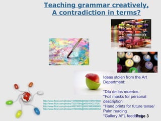 Free Powerpoint Templates
Page 3
http://www.flickr.com/photos/14996968@N08/3195916680
http://www.flickr.com/photos/73207064@N00/404321726
http://www.flickr.com/photos/48973657@N00/3983896965
http://www.flickr.com/photos/21560098@N06/4260085353
Teaching grammar creatively,
A contradiction in terms?
Ideas stolen from the Art
Department:
*Día de los muertos
*Foil masks for personal
description
*Hand prints for future tense/
Palm reading
*Gallery AFL feedback
 