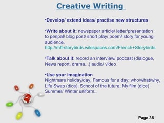 Free Powerpoint Templates
Page 36
•Develop/ extend ideas/ practise new structures
•Write about it: newspaper article/ letter/presentation
to penpal/ blog post/ short play/ poem/ story for young
audience.
http://mfl-storybirds.wikispaces.com/French+Storybirds
•Talk about it: record an interview/ podcast (dialogue,
News report, drama...) audio/ video
•Use your imagination
Nightmare holiday/day, Famous for a day: who/what/why,
Life Swap (dice), School of the future, My film (dice)
Summer/ Winter uniform..
Creative Writing
 