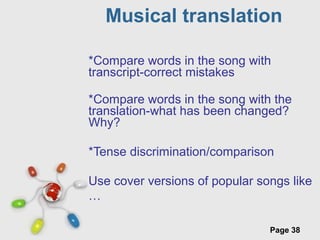Free Powerpoint Templates
Page 38
Musical translation
*Compare words in the song with
transcript-correct mistakes
*Compare words in the song with the
translation-what has been changed?
Why?
*Tense discrimination/comparison
Use cover versions of popular songs like
…
 