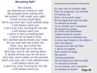 Free Powerpoint Templates
Page 39
Wrecking Ball"
We clawed,
we chained our hearts in vain
We jumped never asking why
We kissed, I fell under your spell.
A love no one could deny
Don't you ever say I just walked away
I will always want you
I can't live a lie, running for my life
I will always want you
I came in like a wrecking ball
I never hit so hard in love
All I wanted was to break your walls
All you ever did was wreck me
Yeah, you, you wreck me
I put you high up in the sky
And now, you're not coming down
It slowly turned, you let me burn
And now, we're ashes on the ground
Don't you ever say I just walked away
I will always want you
I can't live a lie, running for my life
I will always want you
En vano hoy mi corazón saltó,
Pero sin preguntar, hoy te besé
Un hechizo fue
Amor, no lo puedo negar
No me digas que sólo me alejé
Yo siempre te amaré
Ya no mentiré, por ti escaparé
Yo siempre te amaré
Es como una Demolición
Golpea fuerte el corazón
cada muro en mi derribas hoy
lo único que hiciste tu, fue destruir
sólo, fue destruir
Te puse en lo alto de Cielo
Y ahora no bajarás
Esto cambio el fuego
Me quemó
Cenizas quedarán
No me digas que sólo me alejé
Yo siempre te amaré
Ya no mentiré, por ti escaparé
Yo siempre te amaré
http://www.youtube.com/watch?v=nVtL8Uv22D8
 