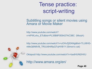 Free Powerpoint Templates
Page 40
Tense practice:
script-writing
Subtitling songs or silent movies using
Amara or Movie Maker
http://www.youtube.com/watch?
v=kPWLxhu_ETc&list=PL35B8F0E6427AC3BC (Morph)
http://www.youtube.com/watch?v=uOHvZjiDANg&list=TLU8HG-
nMoQ6N8VB_TRUU6HiRpQTqHVB1Y (Simon’s cat)
Oktapodi http://www.youtube.com/watch?v=badHUNl2HXU
http://www.amara.org/en/
 