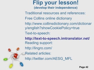 Free Powerpoint Templates
Page 42
Flip your lesson!
(develop their independence)
Traditional resources and references:
Free Collins online dictionary
http://www.collinsdictionary.com/dictionar
y/english?showCookiePolicy=true
Text-to-speech:
http://text-to-speech.imtranslator.net/
Reading support:
http://lingro.com/
Related articles:
http://twitter.com/AESG_MFL
 