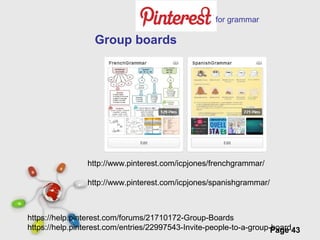 Free Powerpoint Templates
Page 43
https://help.pinterest.com/forums/21710172-Group-Boards
https://help.pinterest.com/entries/22997543-Invite-people-to-a-group-board
Group boards
http://www.pinterest.com/icpjones/frenchgrammar/
http://www.pinterest.com/icpjones/spanishgrammar/
for grammar
 