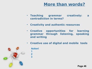Free Powerpoint Templates
Page 46
More than words?
• Teaching grammar creatively: a
contradiction in terms?
• Creativity and authentic resources
• Creative opportunities for learning
grammar through listening, speaking
and writing
• Creative use of digital and mobile tools
Action!
1
2
3
 