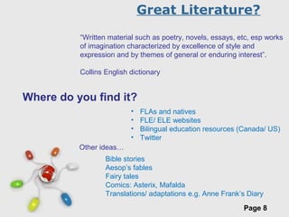 Free Powerpoint Templates
Page 8
Great Literature?
“Written material such as poetry, novels, essays, etc, esp works
of imagination characterized by excellence of style and
expression and by themes of general or enduring interest”.
Collins English dictionary
Where do you find it?
• FLAs and natives
• FLE/ ELE websites
• Bilingual education resources (Canada/ US)
• Twitter
Bible stories
Aesop’s fables
Fairy tales
Comics: Asterix, Mafalda
Translations/ adaptations e.g. Anne Frank’s Diary
Other ideas…
 