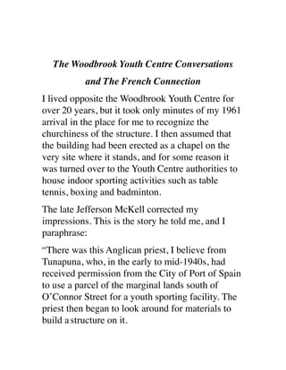 The Woodbrook Youth Centre Conversations
and The French Connection
I lived opposite the Woodbrook Youth Centre for
over 20 years, but it took only minutes of my 1961
arrival in the place for me to recognize the
churchiness of the structure. I then assumed that
the building had been erected as a chapel on the
very site where it stands, and for some reason it
was turned over to the Youth Centre authorities to
house indoor sporting activities such as table
tennis, boxing and badminton.
The late Jefferson McKell corrected my
impressions. This is the story he told me, and I
paraphrase:
“There was this Anglican priest, I believe from
Tunapuna, who, in the early to mid-1940s, had
received permission from the City of Port of Spain
to use a parcel of the marginal lands south of
O’Connor Street for a youth sporting facility. The
priest then began to look around for materials to
build astructure on it.
 