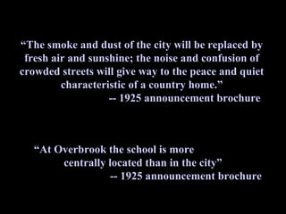 quote
“The smoke and dust of the city will be replaced by
 fresh air and sunshine; the noise and confusion of
crowded streets will give way to the peace and quiet
         characteristic of a country home.”
                   -- 1925 announcement brochure



   “At Overbrook the school is more
        centrally located than in the city”
                  -- 1925 announcement brochure
 