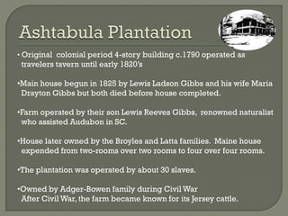 • Original colonial period 4-story building c.1790 operated as
 travelers tavern until early 1820’s

•Main house begun in 1825 by Lewis Ladson Gibbs and his wife Maria
 Drayton Gibbs but both died before house completed.

•Farm operated by their son Lewis Reeves Gibbs, renowned naturalist
 who assisted Audubon in SC.

•House later owned by the Broyles and Latta families. Maine house
 expended from two-rooms over two rooms to four over four rooms.

•The plantation was operated by about 30 slaves.

•Owned by Adger-Bowen family during Civil War
 After Civil War, the farm became known for its Jersey cattle.
 