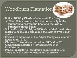  Built c. 1830 by Charles Cotesworth Pinckney
   (1789 -1865) who occupied the house only in the
     summers to escape the heat and malaria of
     summers on the coast.
 Sold to Rev. John B. Adger 1850 who added the double
  piazza to house and expanded the farm to over 1,200
  acres.
 Owned by members of the Adger family as a summer
  house until 1911.
 Clemson University acquired in 1930’s after US
  Government acquired ~150 area farms in in
  foreclosure.
 Pendleton Historic Foundation acquired it in 1966
  along with 11 acres to restore and preserve it.
 