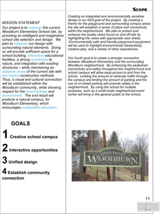 Creating an integrated and environmentally sensitive design is our third goal of the project.  By creating a theme for the playground and surrounding campus areas the site will establish a sense of place and connectivity within the neighborhood.  We plan to protect and enhance the quality views found on and off-site by highlighting the views with appropriate view sheds.  Environmentally safe and friendly playground equipment will be used to highlight environmental stewardship, creative play, and a variety of other experiences.  Our fourth goal is to create a stronger connection between Woodburn Elementary and the surrounding Woodburn neighborhood.  By enhancing the pedestrian connectivity and safety throughout the neighborhood and school campus will allow easy-access to and from the school.  Limiting the amount of vehicular traffic through the campus and limiting the amount of parking and the use of on-street parking will promote safety in the neighborhood.  By using the school for multiple purposes, such as a small-scale neighborhood event center will bring in the general public to the school.     MISSION STATEMENT Our project is to  redesign  the current Woodburn Elementary School site, by providing an intelligent and imaginative school site selection and design.  We plan to  integrate  our design with surrounding natural elements.  Doing so will provide sufficient space for a school building,  interactive  educational facilities, a strong  connection  to nature, and integration with existing structures – while maintaining an  adaptive reuse  of the current site with  low impact  construction methods.  Thus, a visual and cultural connection will be established within the Woodburn community, while showing respect for the  local heritage  and  environment .  The end result will produce a natural campus, for Woodburn Elementary, which encourages  sustainable education . GOALS 1  Creative school campus 2  Interactive opportunities 3  Unified design 4  Establish community connection Scope 