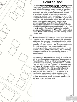 The Woodburn neighborhood has had a rich, fruitful and long history.  Originally the neighborhood was home to small hillside farmsteads, but an increase in population of the area occurred at the beginning of the 20th century, because of the close proximity of parklands, a close proximity to downtown Morgantown, a community atmosphere, and the nearby school, as well as an influx of Welsh immigrants coming to work at the tinplate mill in Sabraton.  The neighborhood quickly grew and harbored strong Welsh traditions with many of the original farmhouses still standing.  Woodburn Elementary was the neighborhood school that held a strong central core of the neighborhood and was constructed in 1910.  Since 1910, Woodburn Elementary has been the centrally located neighborhood school.  Many of the students that attend Woodburn Elementary live within walking distance to the school.  With the proposed consolidation of Woodburn hanging in the balance, many Woodburn residents and parents of students at the elementary are outraged that the county is doing away with a historic building that has been in operation for over a century.  The strong connection that Woodburn Elementary has established with the surrounding neighborhood is a bond that took over 100 years to achieve, and by consolidating the elementary, the neighborhood is at risk of collapsing, without its central anchor. For our design, we focused on a variety of aspects, but one of our main goals was to establish an addition onto the existing school, that would not take away from, as well as enhance the existing historical façade.  In order to do this, we focused on a variety of façade treatments and styles.  We incorporated the historical façade into a smooth transition to the building additions by using similar materials, such as, limestone blocks, brick, concrete, and glass treatments.  This allowed us to maintain the historical feeling that has been in the neighborhood for over 100 years, while adding a new modern twist into the design, creating a sense of “the old, while incorporating the new.” Do Solution and Recommendations 