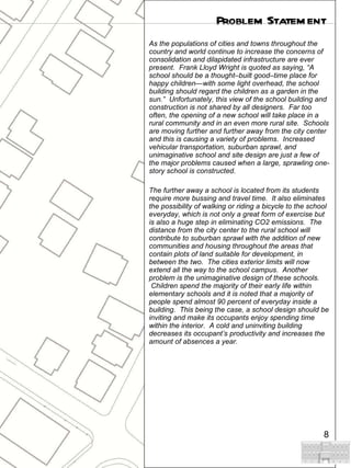 As the populations of cities and towns throughout the country and world continue to increase the concerns of consolidation and dilapidated infrastructure are ever present.  Frank Lloyd Wright is quoted as saying, “A school should be a thought–built good–time place for happy children—with some light overhead, the school building should regard the children as a garden in the sun.”  Unfortunately, this view of the school building and construction is not shared by all designers.  Far too often, the opening of a new school will take place in a rural community and in an even more rural site.  Schools are moving further and further away from the city center and this is causing a variety of problems.  Increased vehicular transportation, suburban sprawl, and unimaginative school and site design are just a few of the major problems caused when a large, sprawling one-story school is constructed. The further away a school is located from its students require more bussing and travel time.  It also eliminates the possibility of walking or riding a bicycle to the school everyday, which is not only a great form of exercise but is also a huge step in eliminating CO2 emissions.  The distance from the city center to the rural school will contribute to suburban sprawl with the addition of new communities and housing throughout the areas that contain plots of land suitable for development, in between the two.  The cities exterior limits will now extend all the way to the school campus.  Another problem is the unimaginative design of these schools.  Children spend the majority of their early life within elementary schools and it is noted that a majority of people spend almost 90 percent of everyday inside a building.  This being the case, a school design should be inviting and make its occupants enjoy spending time within the interior.  A cold and uninviting building decreases its occupant’s productivity and increases the amount of absences a year.  Problem Statement 