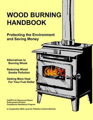 WOOD BURNING
HANDBOOK
Protecting the Environment
and Saving Money
Alternatives to
Burning Wood
Reducing Wood
Smoke Pollution
Getting More Heat
For Your Fuel Dollar
Cal/EPA Air Resources Board
Enforcement Division
Compliance Assistance Program
In Cooperation With Local Air Pollution Control Districts
 