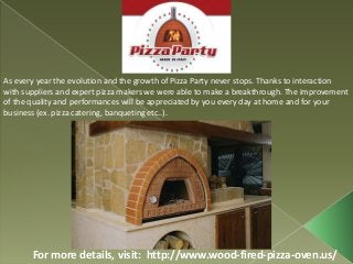 For more details, visit: http://www.wood-fired-pizza-oven.us/
As every year the evolution and the growth of Pizza Party never stops. Thanks to interaction
with suppliers and expert pizza makers we were able to make a breakthrough. The improvement
of the quality and performances will be appreciated by you every day at home and for your
business (ex. pizza catering, banqueting etc..).
 