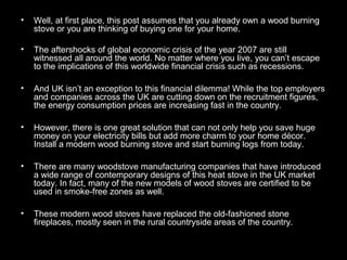 • Well, at first place, this post assumes that you already own a wood burning
stove or you are thinking of buying one for your home.
• The aftershocks of global economic crisis of the year 2007 are still
witnessed all around the world. No matter where you live, you can’t escape
to the implications of this worldwide financial crisis such as recessions.
• And UK isn’t an exception to this financial dilemma! While the top employers
and companies across the UK are cutting down on the recruitment figures,
the energy consumption prices are increasing fast in the country.
• However, there is one great solution that can not only help you save huge
money on your electricity bills but add more charm to your home décor.
Install a modern wood burning stove and start burning logs from today.
• There are many woodstove manufacturing companies that have introduced
a wide range of contemporary designs of this heat stove in the UK market
today. In fact, many of the new models of wood stoves are certified to be
used in smoke-free zones as well.
• These modern wood stoves have replaced the old-fashioned stone
fireplaces, mostly seen in the rural countryside areas of the country.
 