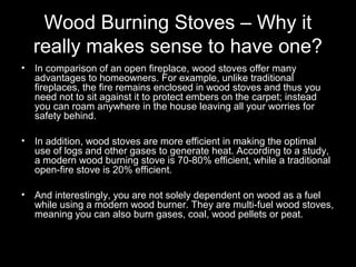 Wood Burning Stoves – Why it
really makes sense to have one?
• In comparison of an open fireplace, wood stoves offer many
advantages to homeowners. For example, unlike traditional
fireplaces, the fire remains enclosed in wood stoves and thus you
need not to sit against it to protect embers on the carpet; instead
you can roam anywhere in the house leaving all your worries for
safety behind.
• In addition, wood stoves are more efficient in making the optimal
use of logs and other gases to generate heat. According to a study,
a modern wood burning stove is 70-80% efficient, while a traditional
open-fire stove is 20% efficient.
• And interestingly, you are not solely dependent on wood as a fuel
while using a modern wood burner. They are multi-fuel wood stoves,
meaning you can also burn gases, coal, wood pellets or peat.
 