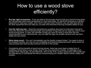 How to use a wood stove
efficiently?
• Buy the right accessories - If you are able to find enough wood to fuel your wood burning stove,
you will perhaps need some accessories to chop trees down. An electrical chainsaw is a perfect
equipment to meet your needs, and it won’t cost you more! However, you can also look around
for other equipment that can help you cut trees and branches ensuring complete safety for you.
• Use the right log size – Read the manufacture’s guideline document or instruction manual to
know the maximum recommended length and diameter of logs that can be used as a fuel in your
wood burning stove. In case, the diameter of logs you have on hand is more than the one
recommended by your manufacturer, you can split the logs into smaller sections and use them
safely into your stove.
• Store damp wood – You can’t immediately use the freshly cropped timber. You need to store it
for at least 6 months, so it can dry out completely and become seasoned wood. Damp wood not
only provides less heat but also produce more tar in the smoke.
• Considering all the benefits of wood burning stoves, there has never been a better time of
installing a wood stove in your house. Even if you buy wood from outside, it’s definitely much
cheaper than natural gas, oil and electricity. And on top of all, using a wood stove will provide you
the ultimate joy of countryside life without compromising your modern fashion sense, safety and
comfort.
 