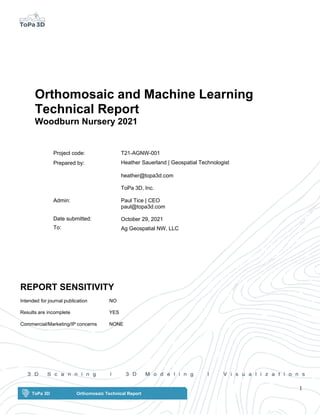 1
ToPa 3D Orthomosaic Technical Report
Orthomosaic and Machine Learning
Technical Report
Woodburn Nursery 2021
Project code: T21-AGNW-001
Prepared by: Heather Sauerland | Geospatial Technologist
Admin:
heather@topa3d.com
ToPa 3D, Inc.
Paul Tice | CEO
paul@topa3d.com
Date submitted:
To:
October 29, 2021
Ag Geospatial NW, LLC
REPORT SENSITIVITY
Intended for journal publication NO
Results are incomplete YES
Commercial/Marketing/IP concerns NONE
 
