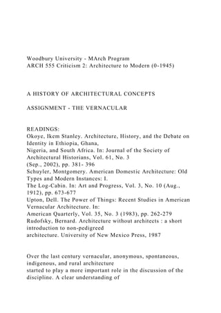 Woodbury University - MArch Program
ARCH 555 Criticism 2: Architecture to Modern (0-1945)
A HISTORY OF ARCHITECTURAL CONCEPTS
ASSIGNMENT - THE VERNACULAR
READINGS:
Okoye, Ikem Stanley. Architecture, History, and the Debate on
Identity in Ethiopia, Ghana,
Nigeria, and South Africa. In: Journal of the Society of
Architectural Historians, Vol. 61, No. 3
(Sep., 2002), pp. 381- 396
Schuyler, Montgomery. American Domestic Architecture: Old
Types and Modern Instances: I.
The Log-Cabin. In: Art and Progress, Vol. 3, No. 10 (Aug.,
1912), pp. 673-677
Upton, Dell. The Power of Things: Recent Studies in American
Vernacular Architecture. In:
American Quarterly, Vol. 35, No. 3 (1983), pp. 262-279
Rudofsky, Bernard. Architecture without architects : a short
introduction to non-pedigreed
architecture. University of New Mexico Press, 1987
Over the last century vernacular, anonymous, spontaneous,
indigenous, and rural architecture
started to play a more important role in the discussion of the
discipline. A clear understanding of
 