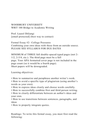 WOODBURY UNIVERSITY
WRIT 100 Bridge to Academic Writing
Prof. Laurel DiGangi
[email protected] (best way to contact)
Formal Essay #2– College Pressures
Combining your own ideas with those from an outside source.
PLEASE SEE SYLLABUS FOR DUE DATES
MINIMUM of THREE full double-spaced typed pages (not 2-
1/2, 2-3/4, etc.). The third page must be a full
page. Your APA formatted cover page is not included in the
page count (so it would be a fourth page).
Short papers will be downgraded.
Learning objectives:
• How to summarize and paraphrase another writer’s work.
• How to avoid a specific type of plagiarism (using another’s
words as your own).
• How to express ideas clearly and choose words carefully.
• How to successfully combine first and third person writing.
• How to clearly differentiate between an author's ideas and
your own.
• How to use transitions between sentences, paragraphs, and
ideas
• How to properly integrate quotes.
Readings: To write this formal essay, you must first read the
following:
 