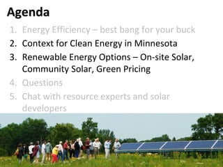 Agenda
1. Energy Efficiency – best bang for your buck
2. Context for Clean Energy in Minnesota
3. Renewable Energy Options – On-site Solar,
Community Solar, Green Pricing
4. Questions
5. Chat with resource experts and solar
developers
 