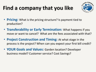 Find a company that you like
• Pricing: What is the pricing structure? Is payment tied to
production?
• Transferability or Early Termination: What happens if you
move or want to cancel? What are the fees associated with that?
• Project Construction and Timing: At what stage in the
process is the project? When can you expect your first bill credit?
• YOUR Goals and Values: Garden location? Developer
business model? Customer service? Cost Savings?
 