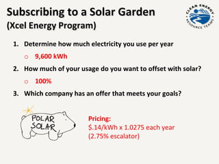 Subscribing to a Solar Garden
(Xcel Energy Program)
1. Determine how much electricity you use per year
o 9,600 kWh
2. How much of your usage do you want to offset with solar?
o 100%
3. Which company has an offer that meets your goals?
Pricing:
$.14/kWh x 1.0275 each year
(2.75% escalator)
 