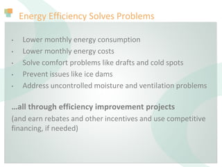 Energy Efficiency Solves Problems
• Lower monthly energy consumption
• Lower monthly energy costs
• Solve comfort problems like drafts and cold spots
• Prevent issues like ice dams
• Address uncontrolled moisture and ventilation problems
…all through efficiency improvement projects
(and earn rebates and other incentives and use competitive
financing, if needed)
 