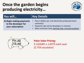 Once the garden begins
producing electricity…
You will… Key Details
A) Begin making payments
to the developer for
your subscription
• Pay in dollars per unit electricity produced (most
contracts)
• Payment rate set by developer in contract
• Most contracts have starting rate x annual escalator
Polar Solar Pricing:
$.14/kWh x 1.0275 each year
(2.75% escalator)
 