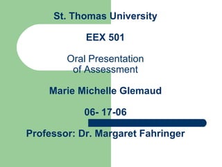 St. Thomas University EEX 501 Oral Presentation of Assessment Marie Michelle Glemaud 06- 17-06 Professor: Dr. Margaret Fahringer 
