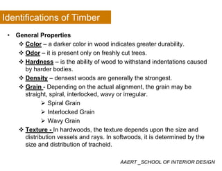 Identifications of Timber
• General Properties
Color a darker color in wood indicates greater durabilityColor – a darker color in wood indicates greater durability.
Odor – it is present only on freshly cut trees.
Hardness – is the ability of wood to withstand indentations causedy
by harder bodies.
Density – densest woods are generally the strongest.
G i D di th t l li t th i bGrain - Depending on the actual alignment, the grain may be
straight, spiral, interlocked, wavy or irregular.
Spiral Grainp
Interlocked Grain
Wavy Grain
Texture - In hardwoods, the texture depends upon the size and
distribution vessels and rays. In softwoods, it is determined by the
size and distribution of tracheid.
AAERT _SCHOOL OF INTERIOR DESIGN
 
