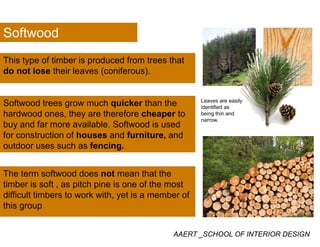 Softwood
This type of timber is produced from trees that
Softwood
yp p
do not lose their leaves (coniferous).
Leaves are easily
identified as
being thin and
narrow.
Softwood trees grow much quicker than the
hardwood ones, they are therefore cheaper to
buy and far more available Softwood is usedbuy and far more available. Softwood is used
for construction of houses and furniture, and
outdoor uses such as fencing.
The term softwood does not mean that the
timber is soft as pitch pine is one of the mosttimber is soft , as pitch pine is one of the most
difficult timbers to work with, yet is a member of
this group
AAERT _SCHOOL OF INTERIOR DESIGN
 