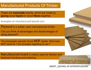 Manufactured Products Of Timber
These are manmade boards, which are made by
gluing wood layers or wood fibers together.
Examples of manufactured boards are:
Plywood is a widely used manufactured timberPlywood is a widely used manufactured timber.
Can you think of advantages and disadvantages of
using plywood?using plywood?
The photograph opposite shows MDF sheets. What does
MDF t d f ? A th ht di it ?MDF stand for ? Any thoughts regarding its use ?
Manufactured board is mainly used for kitchen and
bedroom furniture and shelving.
AAERT _SCHOOL OF INTERIOR DESIGN
 
