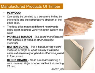 Manufactured Products Of Timber
• PLYWOOD
• Can easily be bending to a curvature limited by
h il d h i h f hthe tensile and the compressive strength of the
other plies.
• The face piles made at different heartwoodsp
show great aesthetic variety in grain pattern and
color.
• PARTICLE BOARDS is a board manufactured• PARTICLE BOARDS - is a board manufactured
from particles of wood or other cellulose
materials.
• BATTEN BOARD – it is a board having a core
made up of strips of wood usually 8 cm wide
each laid separately or glued or otherwise joinedp y g j
to form a slab.
• BLOCK BOARD – these are boards having a
core made up strips of wood each not exceeding
AAERT _SCHOOL OF INTERIOR DESIGN
core made up strips of wood each not exceeding
25 mm.
 