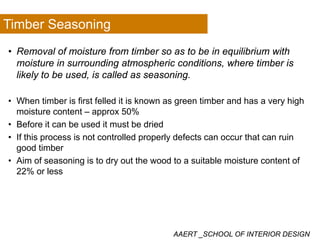 Timber Seasoning
• Removal of moisture from timber so as to be in equilibrium with
moisture in surrounding atmospheric conditions where timber ismoisture in surrounding atmospheric conditions, where timber is
likely to be used, is called as seasoning.
• When timber is first felled it is known as green timber and has a very high
moisture content – approx 50%
• Before it can be used it must be dried• Before it can be used it must be dried
• If this process is not controlled properly defects can occur that can ruin
good timber
• Aim of seasoning is to dry out the wood to a suitable moisture content of
22% or less
AAERT _SCHOOL OF INTERIOR DESIGN
 