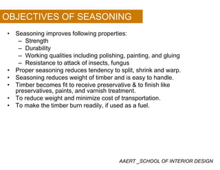 OBJECTIVES OF SEASONING
• Seasoning improves following properties:
– Strengthg
– Durability
– Working qualities including polishing, painting, and gluing
– Resistance to attack of insects, fungusResistance to attack of insects, fungus
• Proper seasoning reduces tendency to split, shrink and warp.
• Seasoning reduces weight of timber and is easy to handle.
• Timber becomes fit to receive preservative & to finish like• Timber becomes fit to receive preservative & to finish like
preservatives, paints, and varnish treatment.
• To reduce weight and minimize cost of transportation.
• To make the timber burn readily if used as a fuel• To make the timber burn readily, if used as a fuel.
AAERT _SCHOOL OF INTERIOR DESIGN
 