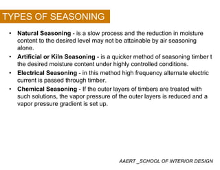 TYPES OF SEASONING
• Natural Seasoning - is a slow process and the reduction in moisture
content to the desired level may not be attainable by air seasoningy y g
alone.
• Artificial or Kiln Seasoning - is a quicker method of seasoning timber t
the desired moisture content under highly controlled conditionsthe desired moisture content under highly controlled conditions.
• Electrical Seasoning - in this method high frequency alternate electric
current is passed through timber.
• Chemical Seasoning - If the outer layers of timbers are treated with
such solutions, the vapor pressure of the outer layers is reduced and a
vapor pressure gradient is set up.vapor pressure gradient is set up.
AAERT _SCHOOL OF INTERIOR DESIGN
 
