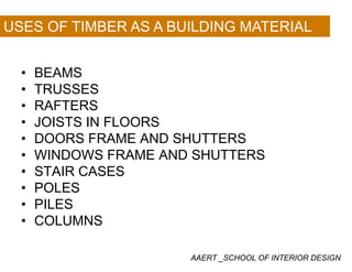 USES OF TIMBER AS A BUILDING MATERIAL
BEAMS• BEAMS
• TRUSSES
RAFTERS• RAFTERS
• JOISTS IN FLOORS
DOORS FRAME AND SHUTTERS• DOORS FRAME AND SHUTTERS
• WINDOWS FRAME AND SHUTTERS
STAIR CASES• STAIR CASES
• POLES
PILES• PILES
• COLUMNS
AAERT _SCHOOL OF INTERIOR DESIGN
 