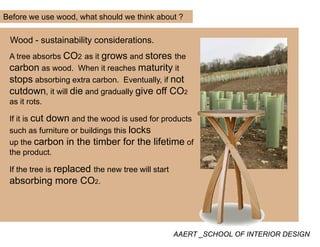 Before we use wood, what should we think about ?
Wood - sustainability considerations.
A tree absorbs CO2 as it grows and stores the
carbon as wood. When it reaches maturity it
stops absorbing extra carbon. Eventually, if not
cutdown, it will die and gradually give off CO2cutdown, it will die and gradually give off CO2
as it rots.
If it is cut down and the wood is used for products
such as furniture or buildings this locks
up the carbon in the timber for the lifetime of
the productthe product.
If the tree is replaced the new tree will start
absorbing more CO2.absorbing more CO2.
AAERT _SCHOOL OF INTERIOR DESIGN
 